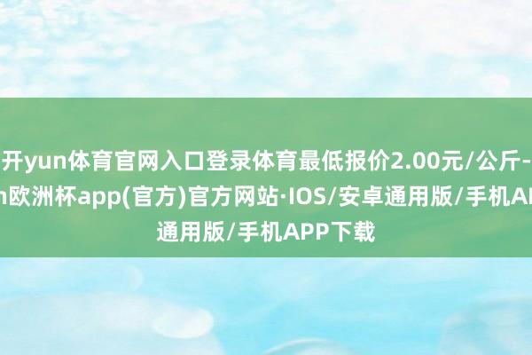 开yun体育官网入口登录体育最低报价2.00元/公斤-kaiyun欧洲杯app(官方)官方网站·IOS/安卓通用版/手机APP下载