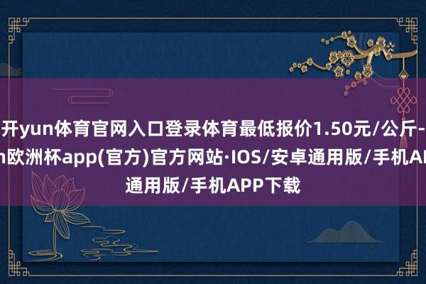 开yun体育官网入口登录体育最低报价1.50元/公斤-kaiyun欧洲杯app(官方)官方网站·IOS/安卓通用版/手机APP下载