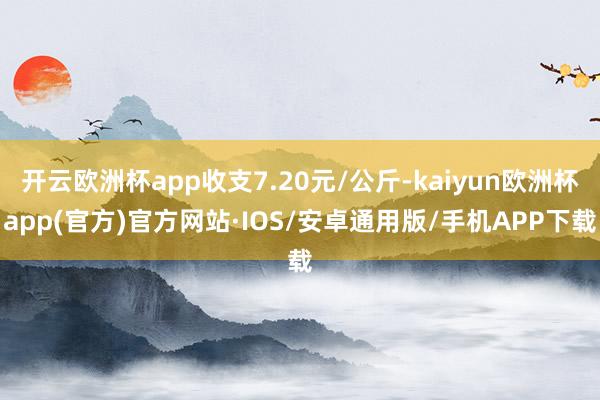 开云欧洲杯app收支7.20元/公斤-kaiyun欧洲杯app(官方)官方网站·IOS/安卓通用版/手机APP下载