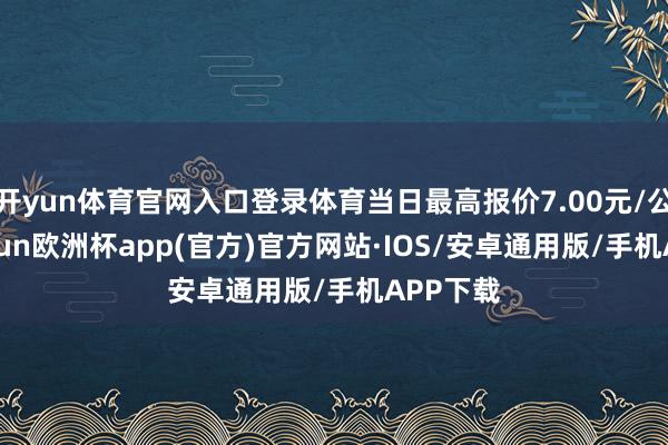 开yun体育官网入口登录体育当日最高报价7.00元/公斤-kaiyun欧洲杯app(官方)官方网站·IOS/安卓通用版/手机APP下载