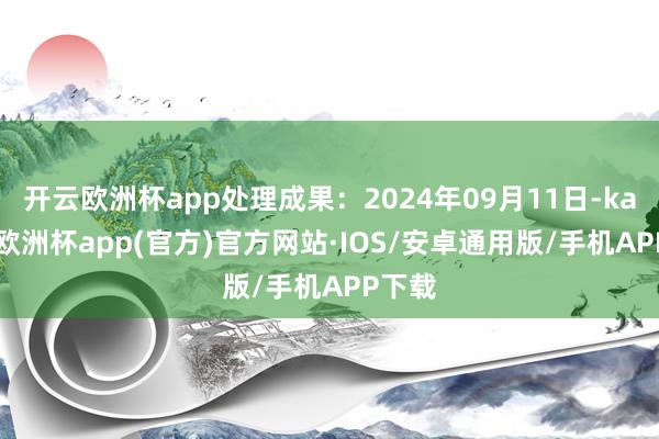 开云欧洲杯app处理成果：2024年09月11日-kaiyun欧洲杯app(官方)官方网站·IOS/安卓通用版/手机APP下载