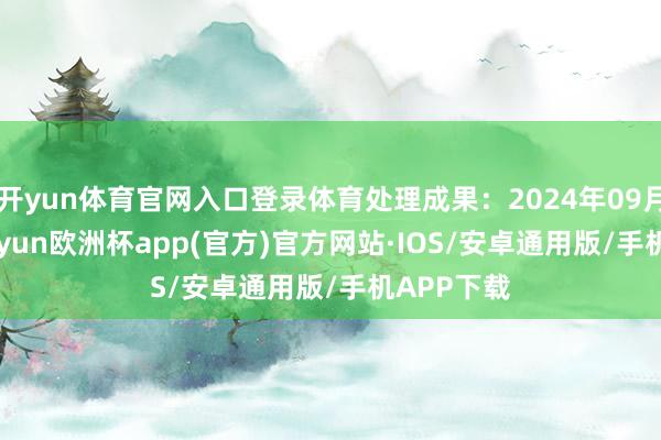 开yun体育官网入口登录体育处理成果：2024年09月11日-kaiyun欧洲杯app(官方)官方网站·IOS/安卓通用版/手机APP下载