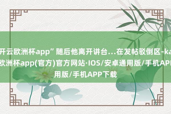 开云欧洲杯app”随后他离开讲台…在发帖驳倒区-kaiyun欧洲杯app(官方)官方网站·IOS/安卓通用版/手机APP下载