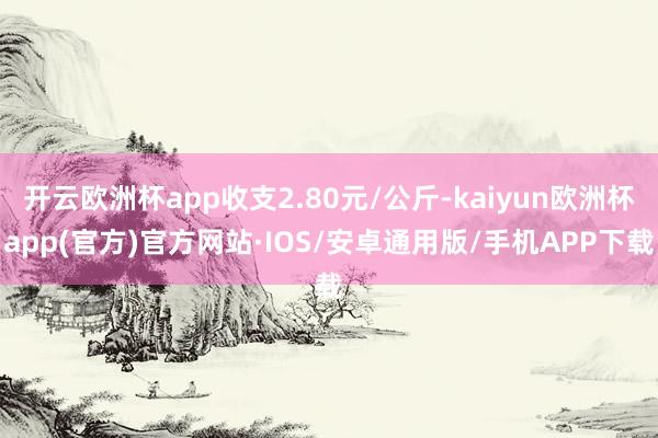 开云欧洲杯app收支2.80元/公斤-kaiyun欧洲杯app(官方)官方网站·IOS/安卓通用版/手机APP下载