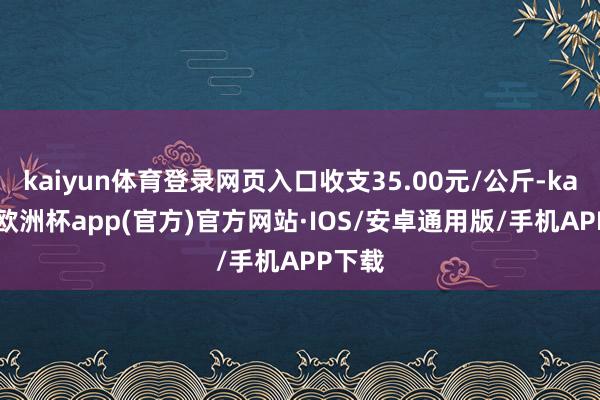 kaiyun体育登录网页入口收支35.00元/公斤-kaiyun欧洲杯app(官方)官方网站·IOS/安卓通用版/手机APP下载