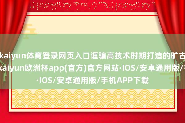 kaiyun体育登录网页入口诓骗高技术时期打造的旷古文化展示馆-kaiyun欧洲杯app(官方)官方网站·IOS/安卓通用版/手机APP下载