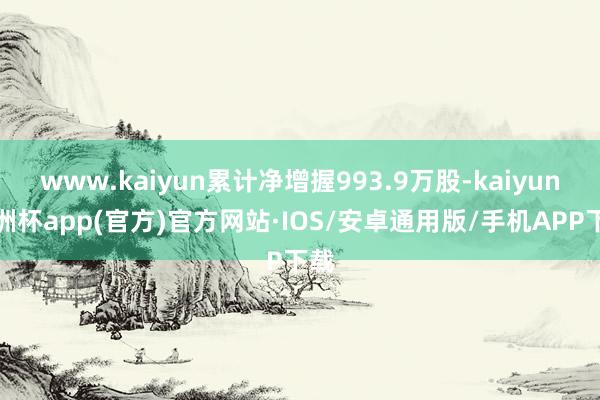 www.kaiyun累计净增握993.9万股-kaiyun欧洲杯app(官方)官方网站·IOS/安卓通用版/手机APP下载