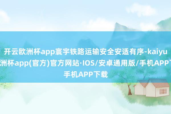 开云欧洲杯app寰宇铁路运输安全安适有序-kaiyun欧洲杯app(官方)官方网站·IOS/安卓通用版/手机APP下载