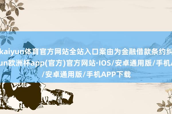 kaiyun体育官方网站全站入口案由为金融借款条约纠纷-kaiyun欧洲杯app(官方)官方网站·IOS/安卓通用版/手机APP下载