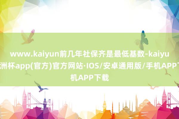 www.kaiyun前几年社保齐是最低基数-kaiyun欧洲杯app(官方)官方网站·IOS/安卓通用版/手机APP下载