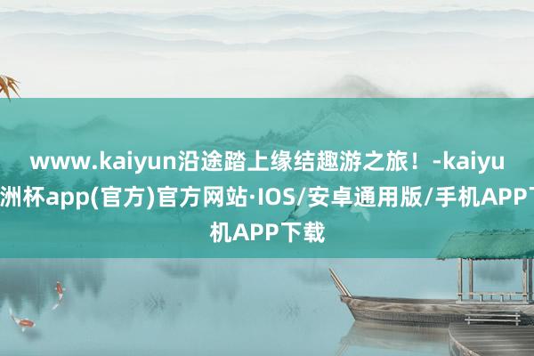 www.kaiyun沿途踏上缘结趣游之旅！-kaiyun欧洲杯app(官方)官方网站·IOS/安卓通用版/手机APP下载