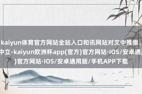 kaiyun体育官方网站全站入口和讯网站对文中推崇、不雅点判断保合手中立-kaiyun欧洲杯app(官方)官方网站·IOS/安卓通用版/手机APP下载