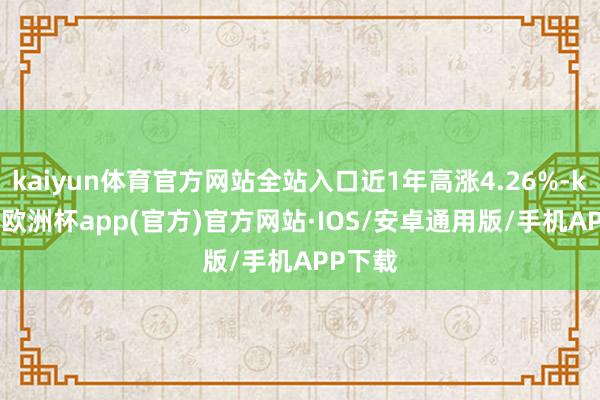 kaiyun体育官方网站全站入口近1年高涨4.26%-kaiyun欧洲杯app(官方)官方网站·IOS/安卓通用版/手机APP下载