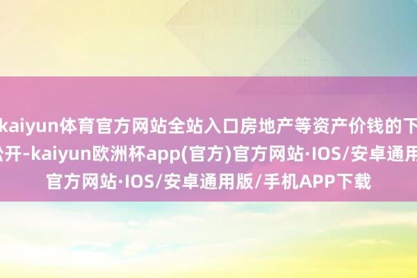 kaiyun体育官方网站全站入口房地产等资产价钱的下降使得金钱效应松开-kaiyun欧洲杯app(官方)官方网站·IOS/安卓通用版/手机APP下载