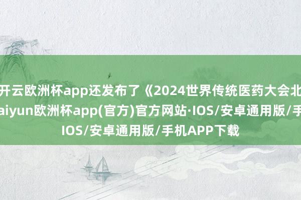 开云欧洲杯app还发布了《2024世界传统医药大会北京宣言》-kaiyun欧洲杯app(官方)官方网站·IOS/安卓通用版/手机APP下载