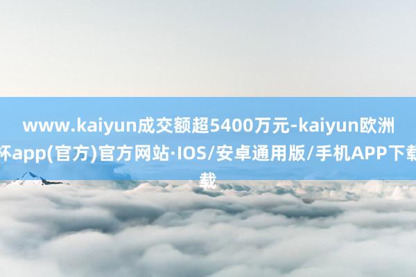 www.kaiyun成交额超5400万元-kaiyun欧洲杯app(官方)官方网站·IOS/安卓通用版/手机APP下载