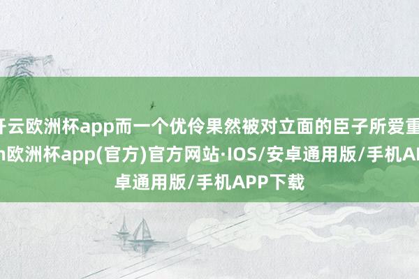 开云欧洲杯app而一个优伶果然被对立面的臣子所爱重-kaiyun欧洲杯app(官方)官方网站·IOS/安卓通用版/手机APP下载