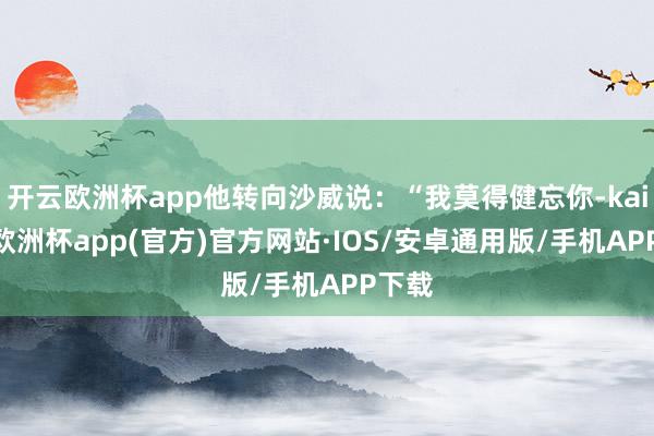 开云欧洲杯app他转向沙威说：“我莫得健忘你-kaiyun欧洲杯app(官方)官方网站·IOS/安卓通用版/手机APP下载