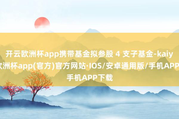 开云欧洲杯app携带基金拟参股 4 支子基金-kaiyun欧洲杯app(官方)官方网站·IOS/安卓通用版/手机APP下载