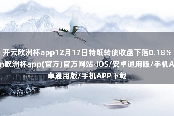 开云欧洲杯app12月17日特纸转债收盘下落0.18%-kaiyun欧洲杯app(官方)官方网站·IOS/安卓通用版/手机APP下载