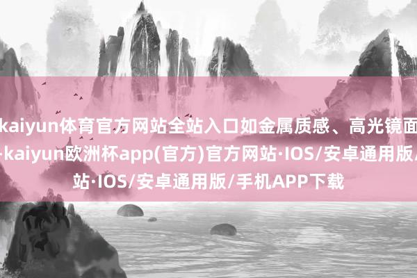 kaiyun体育官方网站全站入口如金属质感、高光镜面、哑光解决等-kaiyun欧洲杯app(官方)官方网站·IOS/安卓通用版/手机APP下载