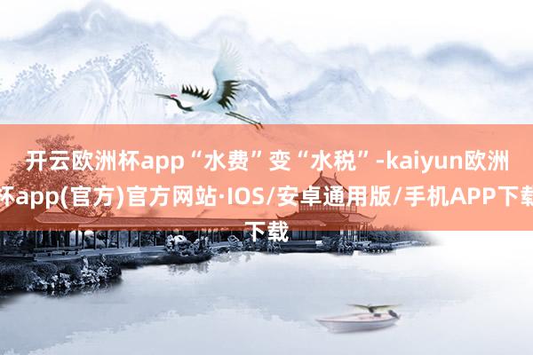 开云欧洲杯app　　“水费”变“水税”-kaiyun欧洲杯app(官方)官方网站·IOS/安卓通用版/手机APP下载