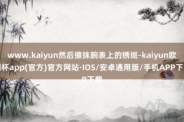 www.kaiyun然后擦抹腕表上的锈斑-kaiyun欧洲杯app(官方)官方网站·IOS/安卓通用版/手机APP下载