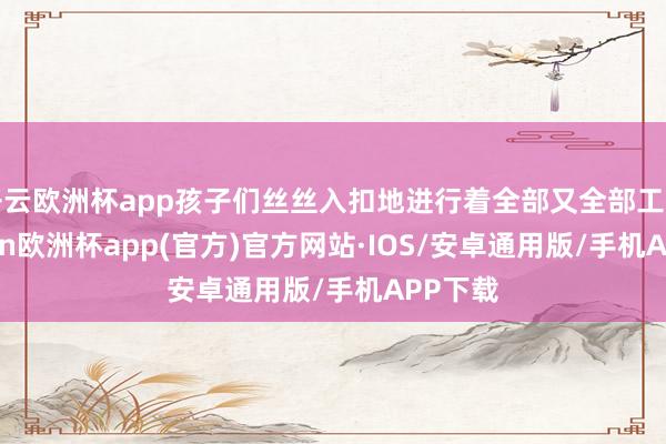 开云欧洲杯app孩子们丝丝入扣地进行着全部又全部工序-kaiyun欧洲杯app(官方)官方网站·IOS/安卓通用版/手机APP下载