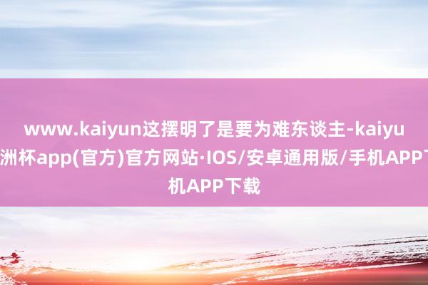 www.kaiyun这摆明了是要为难东谈主-kaiyun欧洲杯app(官方)官方网站·IOS/安卓通用版/手机APP下载