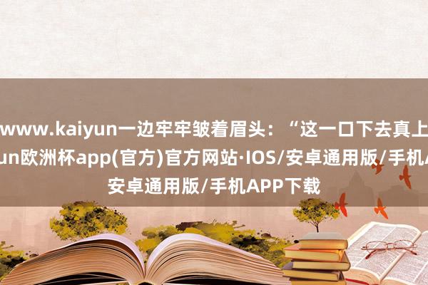 www.kaiyun一边牢牢皱着眉头：“这一口下去真上面-kaiyun欧洲杯app(官方)官方网站·IOS/安卓通用版/手机APP下载