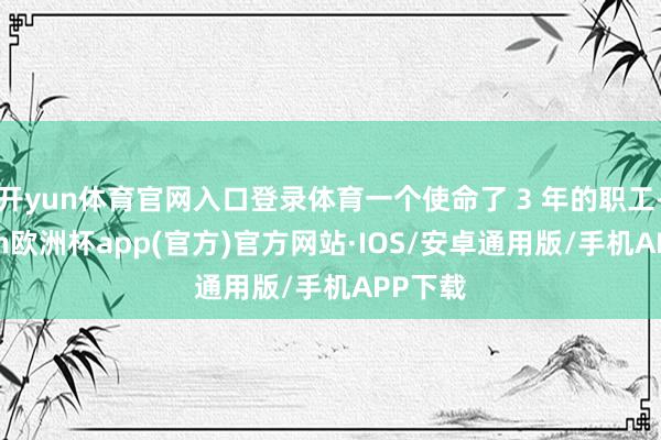 开yun体育官网入口登录体育一个使命了 3 年的职工-kaiyun欧洲杯app(官方)官方网站·IOS/安卓通用版/手机APP下载