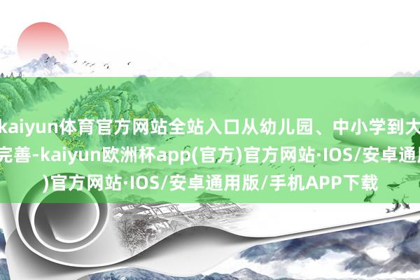 kaiyun体育官方网站全站入口从幼儿园、中小学到大学的讲授体系愈加完善-kaiyun欧洲杯app(官方)官方网站·IOS/安卓通用版/手机APP下载