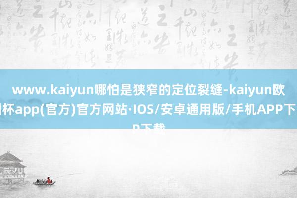 www.kaiyun哪怕是狭窄的定位裂缝-kaiyun欧洲杯app(官方)官方网站·IOS/安卓通用版/手机APP下载