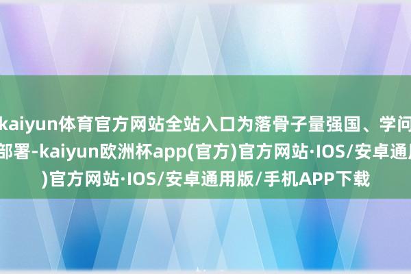 kaiyun体育官方网站全站入口为落骨子量强国、学问产权强国建造战术部署-kaiyun欧洲杯app(官方)官方网站·IOS/安卓通用版/手机APP下载