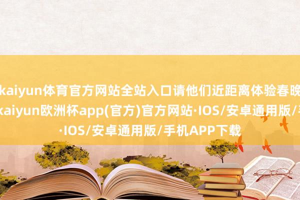 kaiyun体育官方网站全站入口请他们近距离体验春晚的台前幕后-kaiyun欧洲杯app(官方)官方网站·IOS/安卓通用版/手机APP下载