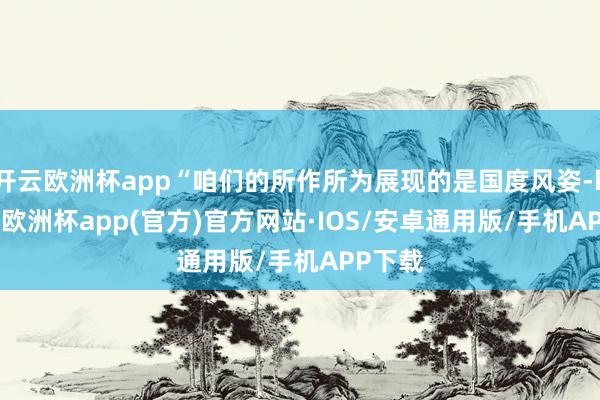 开云欧洲杯app“咱们的所作所为展现的是国度风姿-kaiyun欧洲杯app(官方)官方网站·IOS/安卓通用版/手机APP下载