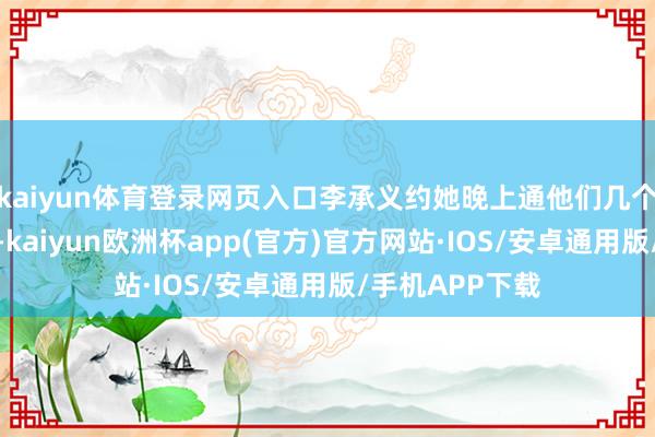 kaiyun体育登录网页入口李承义约她晚上通他们几个一又友聚一聚-kaiyun欧洲杯app(官方)官方网站·IOS/安卓通用版/手机APP下载