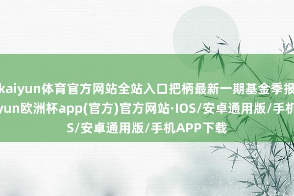 kaiyun体育官方网站全站入口把柄最新一期基金季报显现-kaiyun欧洲杯app(官方)官方网站·IOS/安卓通用版/手机APP下载