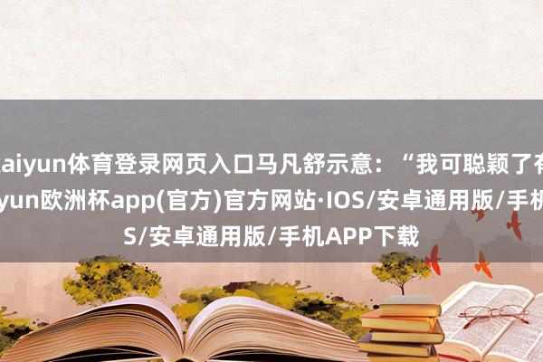 kaiyun体育登录网页入口马凡舒示意：“我可聪颖了有10年-kaiyun欧洲杯app(官方)官方网站·IOS/安卓通用版/手机APP下载