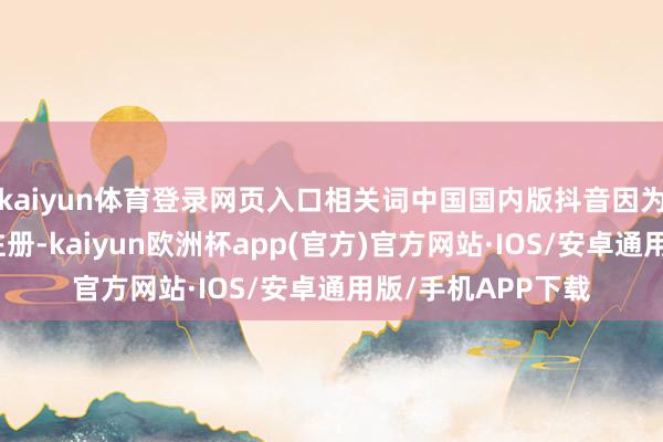 kaiyun体育登录网页入口相关词中国国内版抖音因为需要国内手机号注册-kaiyun欧洲杯app(官方)官方网站·IOS/安卓通用版/手机APP下载