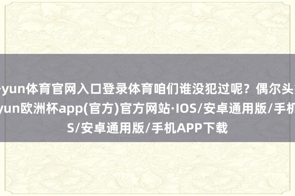 开yun体育官网入口登录体育咱们谁没犯过呢？偶尔头痛脑热-kaiyun欧洲杯app(官方)官方网站·IOS/安卓通用版/手机APP下载