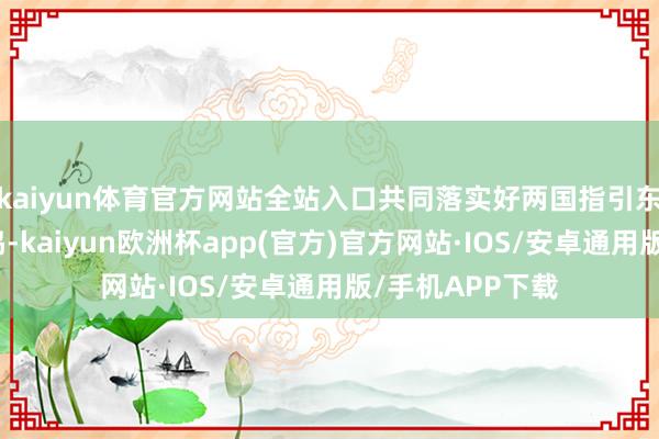 kaiyun体育官方网站全站入口共同落实好两国指引东说念主垂危共鸣-kaiyun欧洲杯app(官方)官方网站·IOS/安卓通用版/手机APP下载