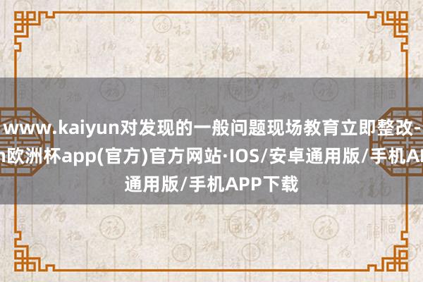 www.kaiyun对发现的一般问题现场教育立即整改-kaiyun欧洲杯app(官方)官方网站·IOS/安卓通用版/手机APP下载