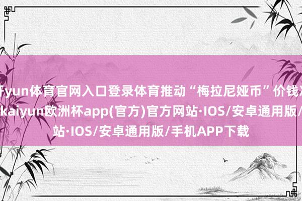 开yun体育官网入口登录体育推动“梅拉尼娅币”价钱冲破5好意思元-kaiyun欧洲杯app(官方)官方网站·IOS/安卓通用版/手机APP下载