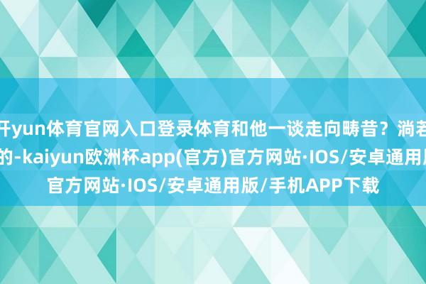 开yun体育官网入口登录体育和他一谈走向畴昔？淌若你的谜底是确定的-kaiyun欧洲杯app(官方)官方网站·IOS/安卓通用版/手机APP下载