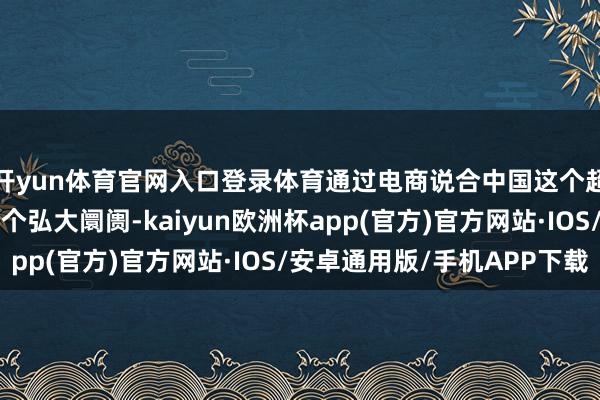 开yun体育官网入口登录体育通过电商说合中国这个超等制造基地和非洲这个弘大阛阓-kaiyun欧洲杯app(官方)官方网站·IOS/安卓通用版/手机APP下载