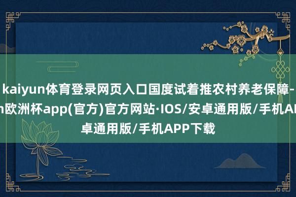 kaiyun体育登录网页入口国度试着推农村养老保障-kaiyun欧洲杯app(官方)官方网站·IOS/安卓通用版/手机APP下载