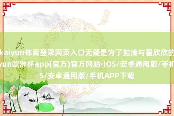 kaiyun体育登录网页入口无疑是为了抛清与翟欣欣的相关-kaiyun欧洲杯app(官方)官方网站·IOS/安卓通用版/手机APP下载