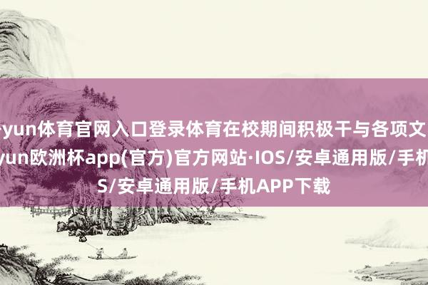 开yun体育官网入口登录体育在校期间积极干与各项文学举止-kaiyun欧洲杯app(官方)官方网站·IOS/安卓通用版/手机APP下载