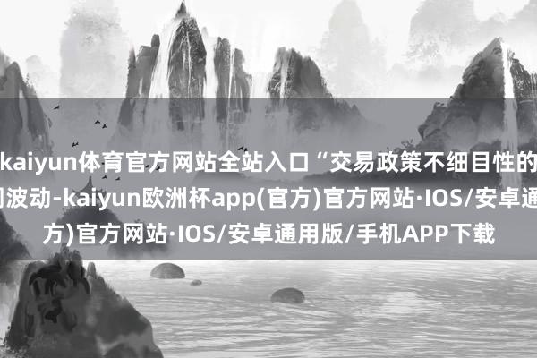 kaiyun体育官方网站全站入口“交易政策不细目性的升级将加重金融阛阓波动-kaiyun欧洲杯app(官方)官方网站·IOS/安卓通用版/手机APP下载